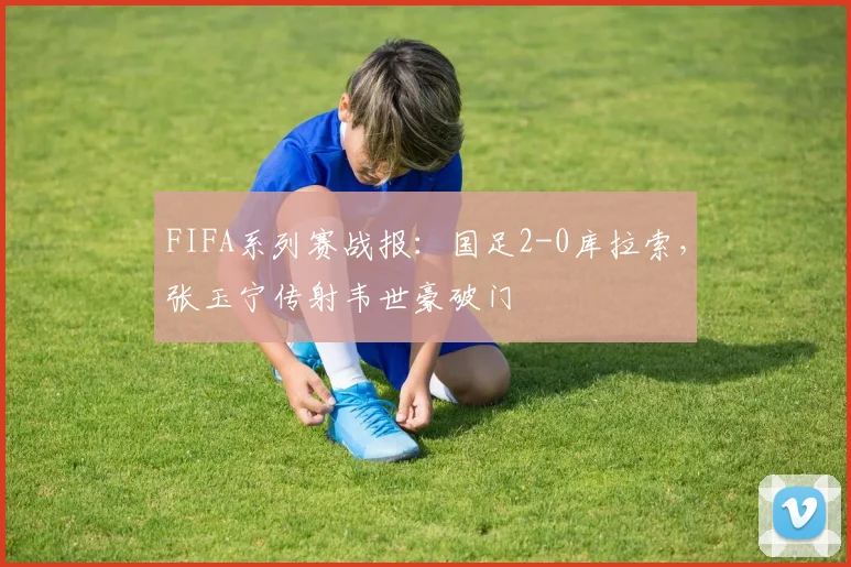 FIFA系列赛战报：国足2-0库拉索，张玉宁传射韦世豪破门