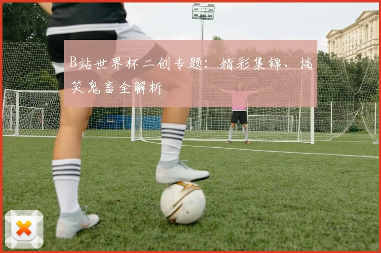 B站世界杯二创专题：精彩集锦、搞笑鬼畜全解析
