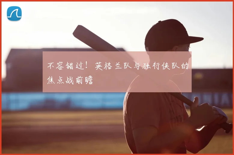 不容错过！英格兰队与独行侠队的焦点战前瞻