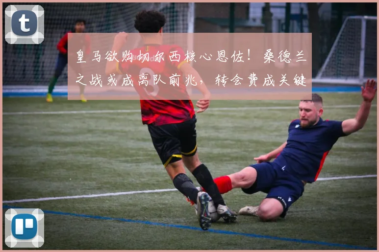 皇马欲购切尔西核心恩佐！桑德兰之战或成离队前兆，转会费成关键