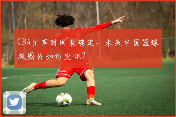 CBA扩军时间表确定，未来中国篮球版图将如何变化？