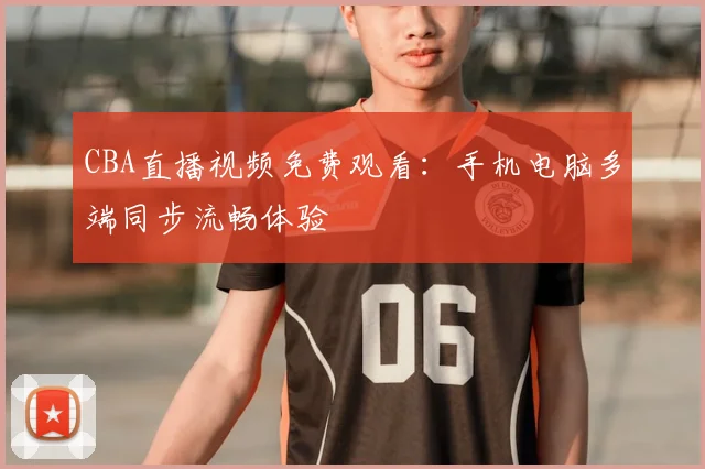 CBA直播视频免费观看：手机电脑多端同步流畅体验