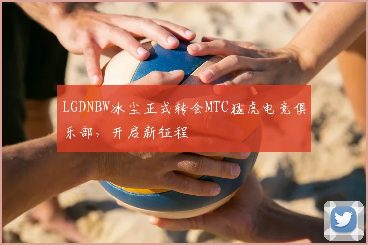 LGDNBW冰尘正式转会MTC猛虎电竞俱乐部，开启新征程