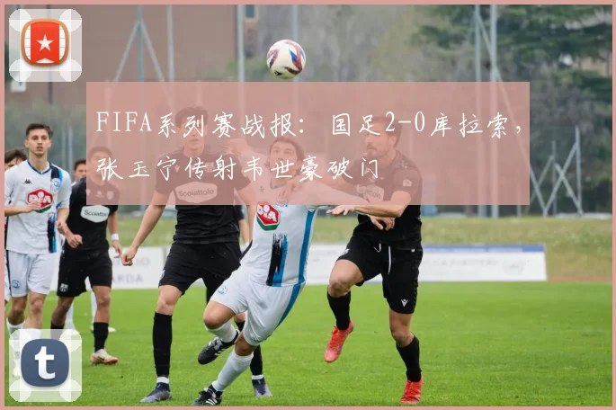 FIFA系列赛战报：国足2-0库拉索，张玉宁传射韦世豪破门