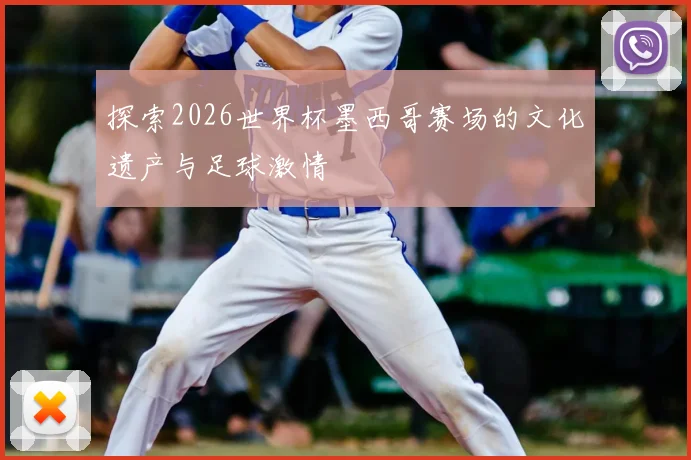 探索2026世界杯墨西哥赛场的文化遗产与足球激情