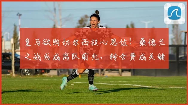 皇马欲购切尔西核心恩佐！桑德兰之战或成离队前兆，转会费成关键