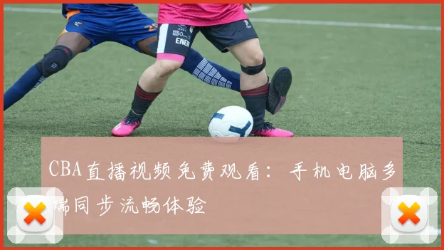 CBA直播视频免费观看：手机电脑多端同步流畅体验