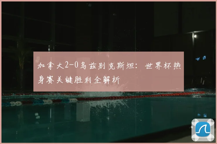 加拿大2-0乌兹别克斯坦：世界杯热身赛关键胜利全解析