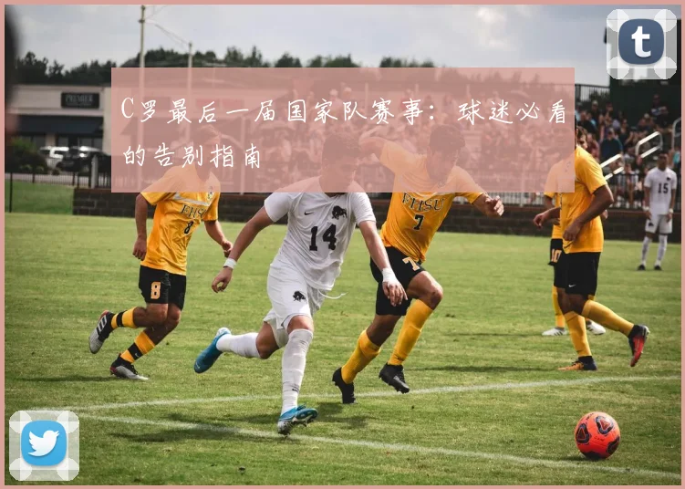 C罗最后一届国家队赛事：球迷必看的告别指南