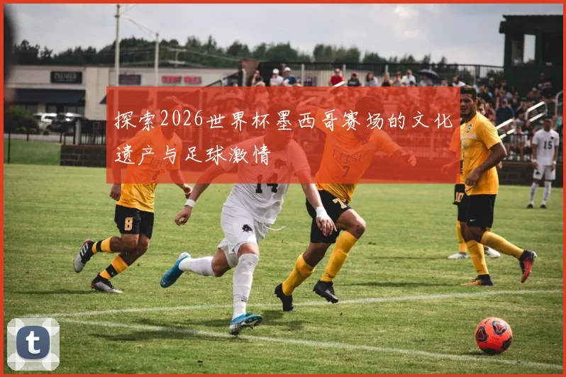 探索2026世界杯墨西哥赛场的文化遗产与足球激情